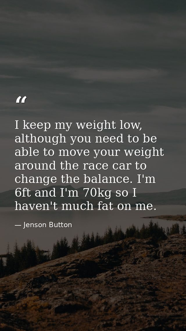 I keep my weight low, although you need to be able to move your weight around the race car to change the balance. I'm 6f — Jenson Button
