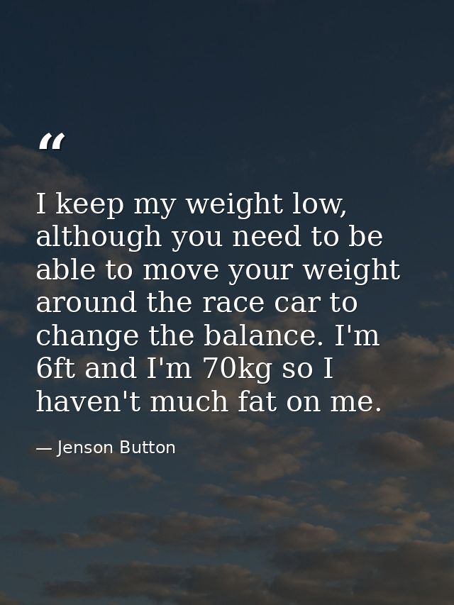 I keep my weight low, although you need to be able to move your weight around the race car to change the balance. I'm 6f — Jenson Button