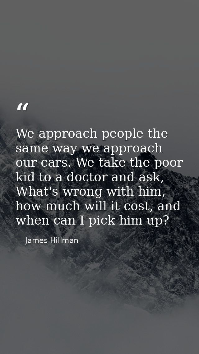 We approach people the same way we approach our cars. We take the poor kid to a doctor and ask, What's wrong with him, h — James Hillman