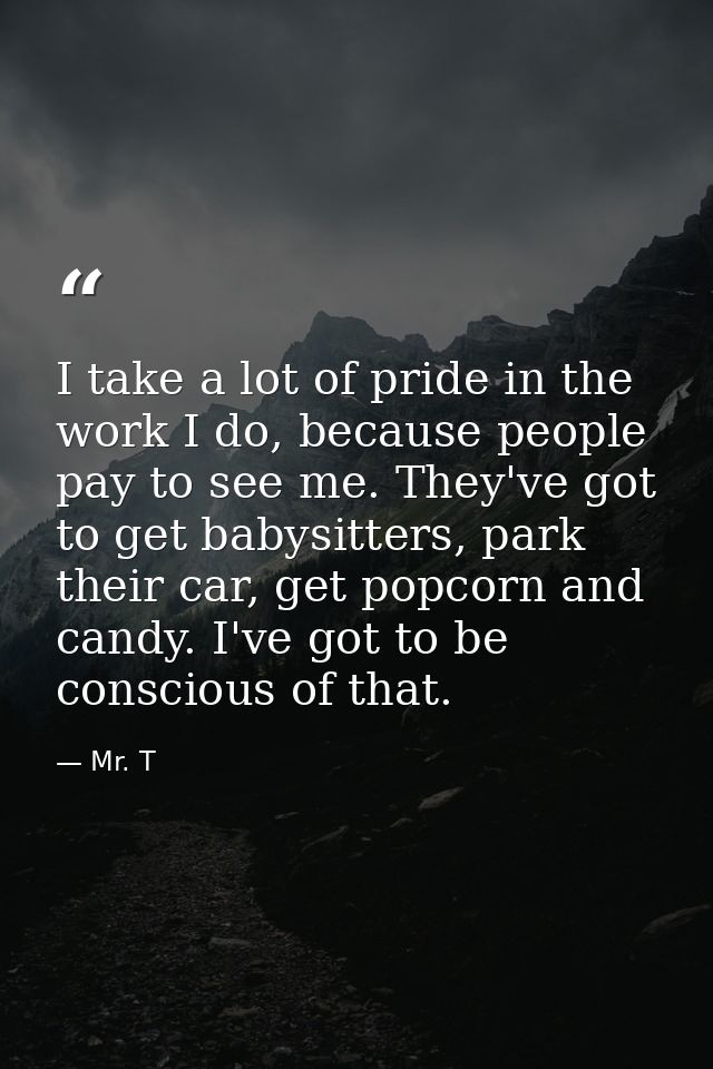 I take a lot of pride in the work I do, because people pay to see me. They've got to get babysitters, park their car, ge — Mr. T