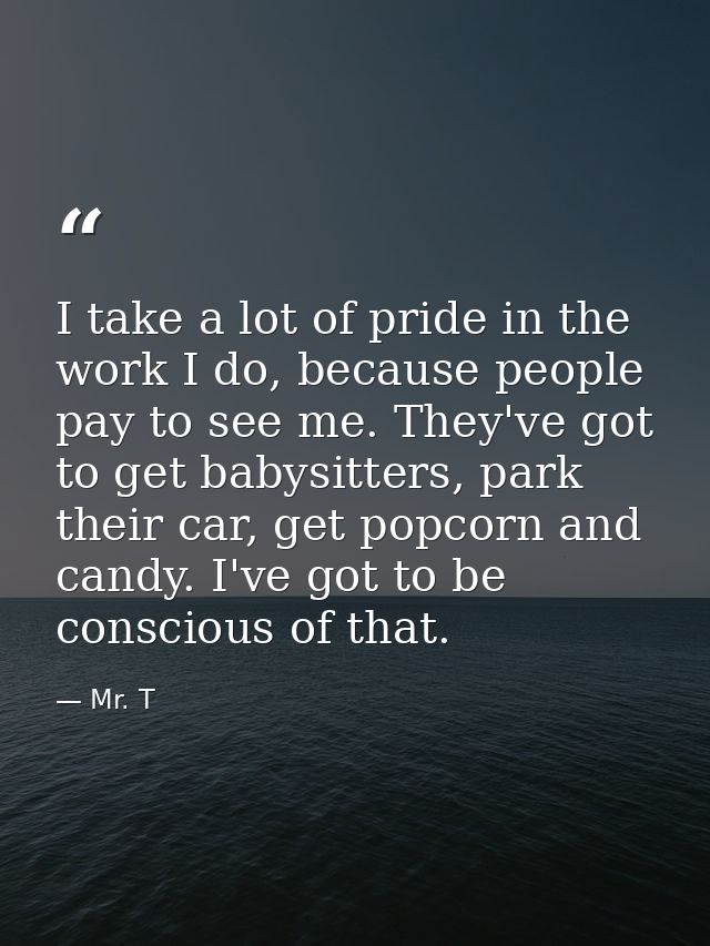 I take a lot of pride in the work I do, because people pay to see me. They've got to get babysitters, park their car, ge — Mr. T