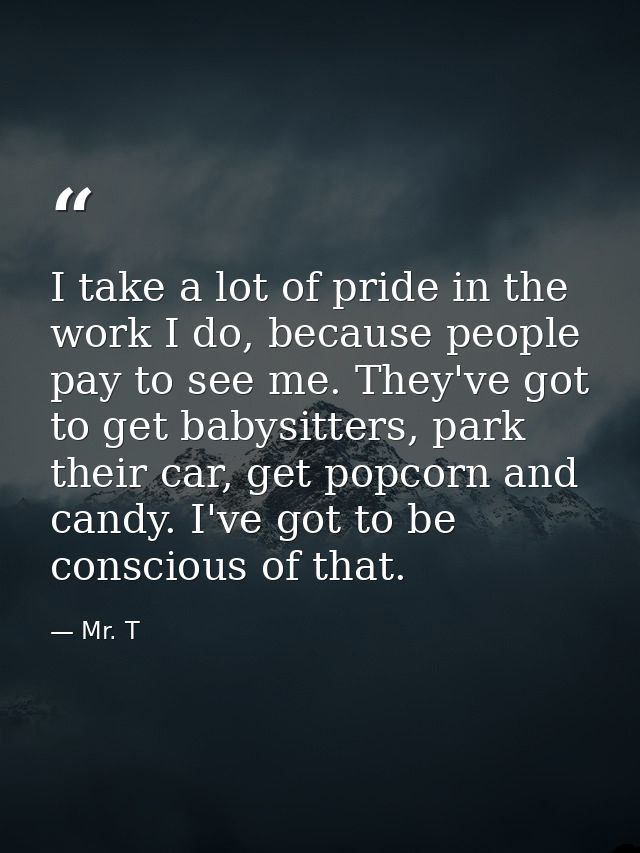 I take a lot of pride in the work I do, because people pay to see me. They've got to get babysitters, park their car, ge — Mr. T
