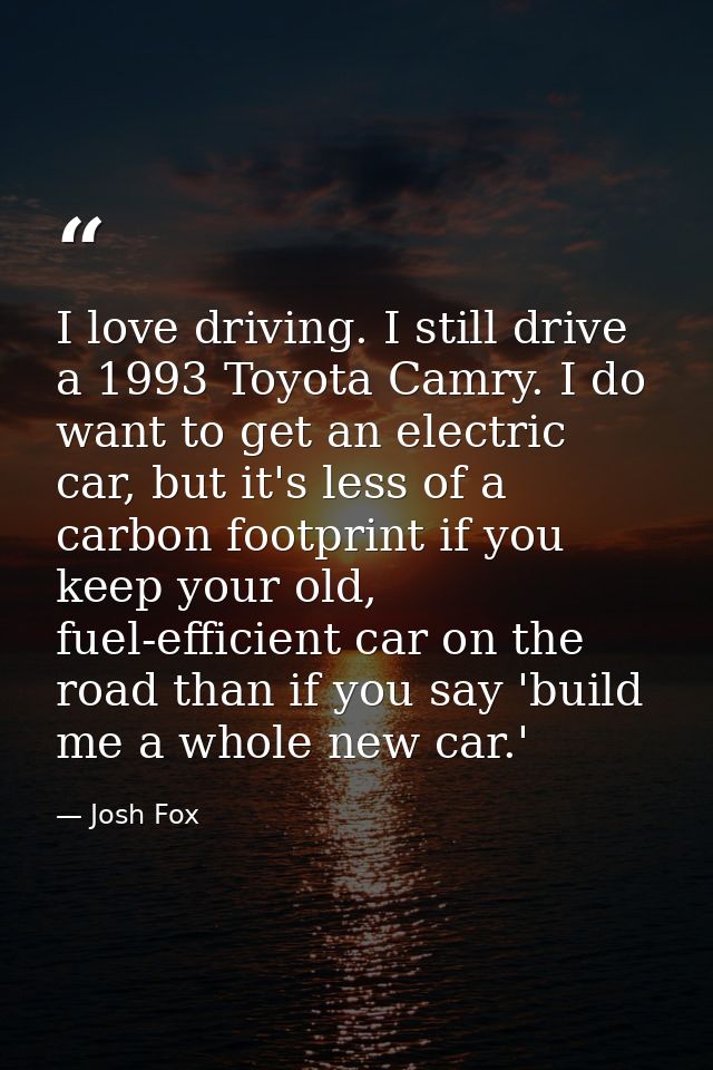I love driving. I still drive a 1993 Toyota Camry. I do want to get an electric car, but it's less of a carbon footprint — Josh Fox