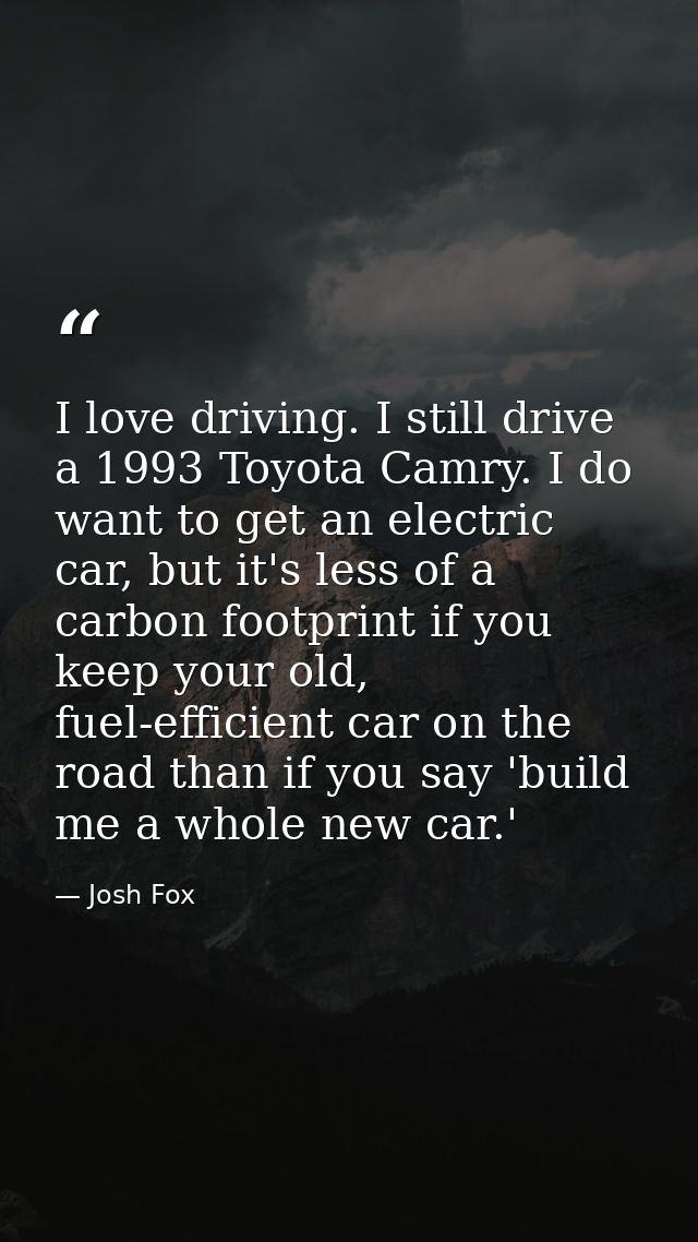 I love driving. I still drive a 1993 Toyota Camry. I do want to get an electric car, but it's less of a carbon footprint — Josh Fox