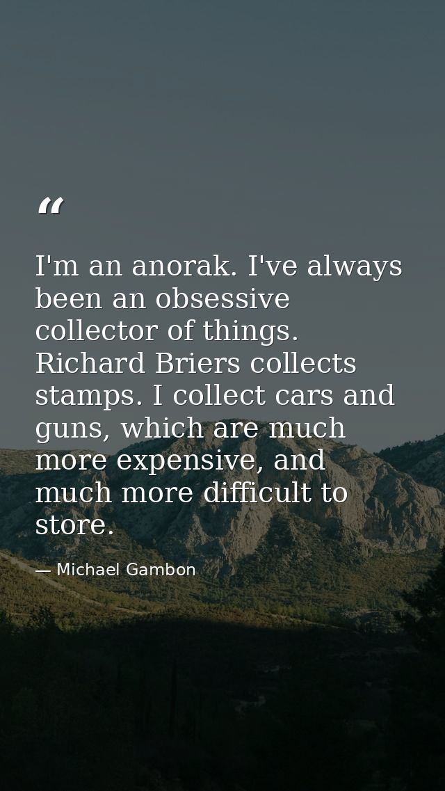 I'm an anorak. I've always been an obsessive collector of things. Richard Briers collects stamps. I collect cars and gun — Michael Gambon