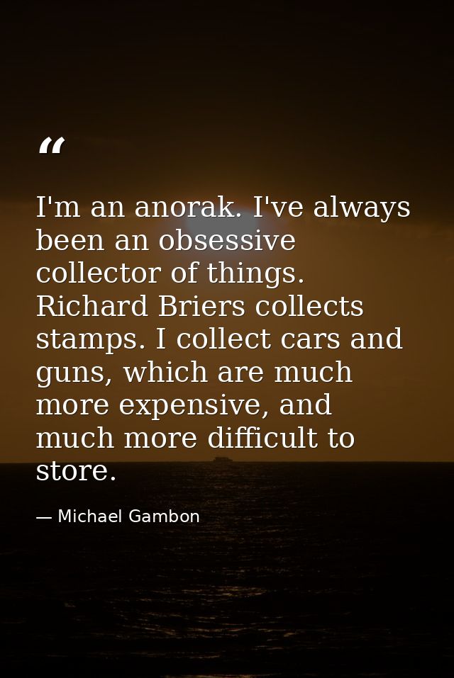 I'm an anorak. I've always been an obsessive collector of things. Richard Briers collects stamps. I collect cars and gun — Michael Gambon