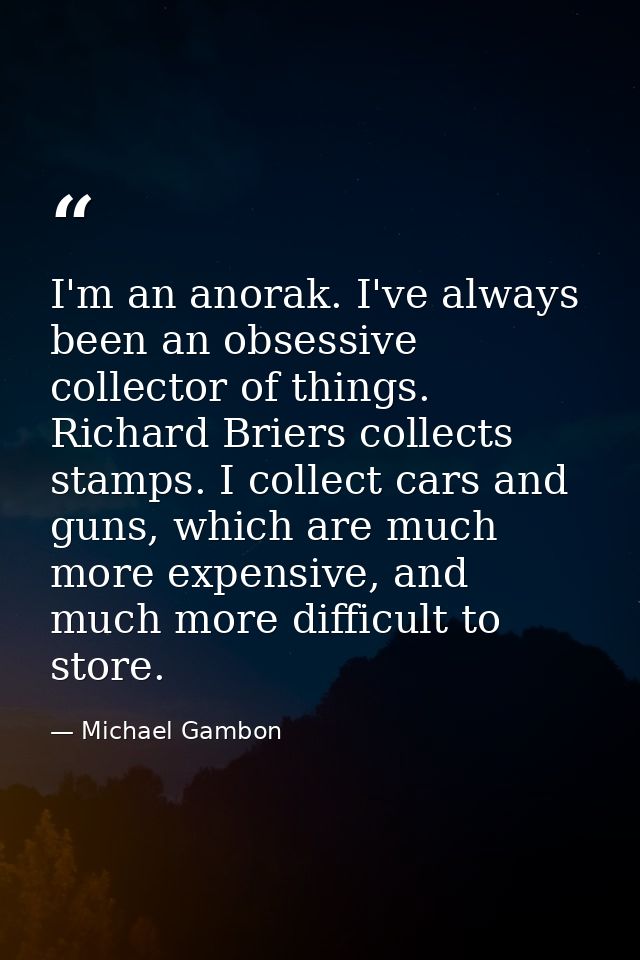 I'm an anorak. I've always been an obsessive collector of things. Richard Briers collects stamps. I collect cars and gun — Michael Gambon