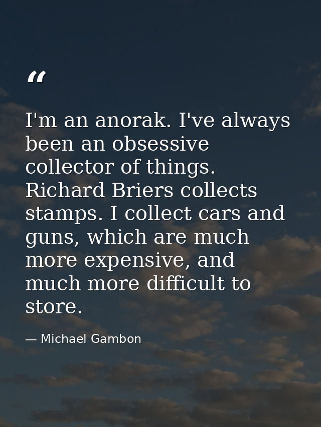 I'm an anorak. I've always been an obsessive collector of things. Richard Briers collects stamps. I collect cars and gun — Michael Gambon