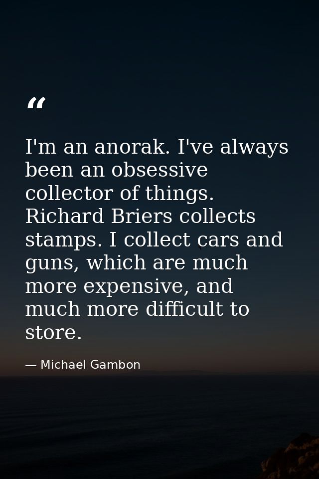 I'm an anorak. I've always been an obsessive collector of things. Richard Briers collects stamps. I collect cars and gun — Michael Gambon
