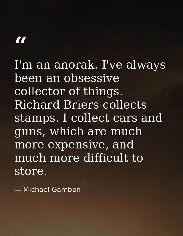 I'm an anorak. I've always been an obsessive collector of things. Richard Briers collects stamps. I collect cars and gun — Michael Gambon