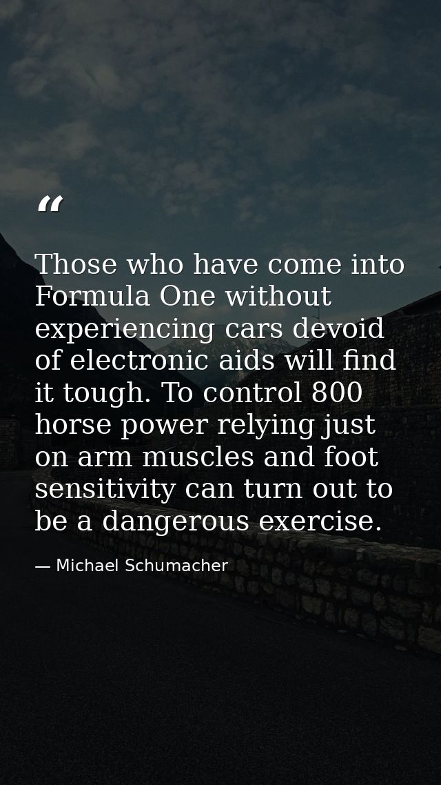 Those who have come into Formula One without experiencing cars devoid of electronic aids will find it tough. To control  — Michael Schumacher