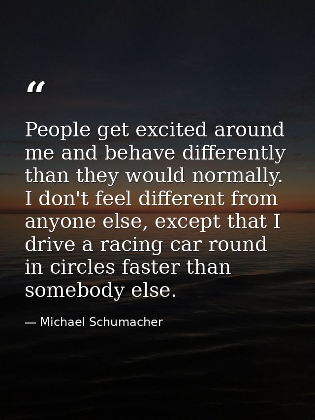 People get excited around me and behave differently than they would normally. I don't feel different from anyone else, e — Michael Schumacher