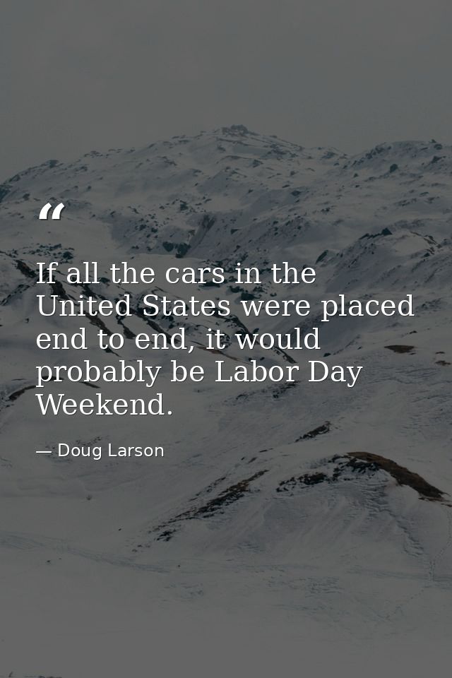 If all the cars in the United States were placed end to end, it would probably be Labor Day Weekend. — Doug Larson
