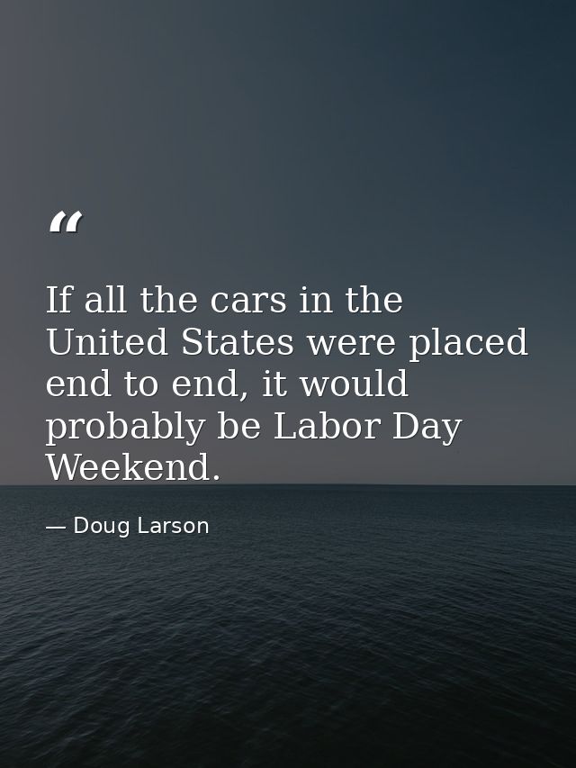 If all the cars in the United States were placed end to end, it would probably be Labor Day Weekend. — Doug Larson