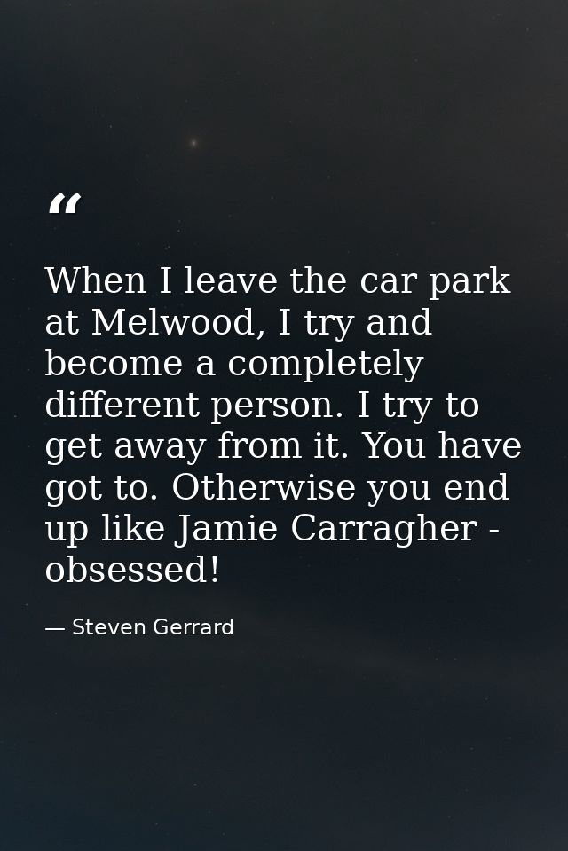 When I leave the car park at Melwood, I try and become a completely different person. I try to get away from it. You hav — Steven Gerrard