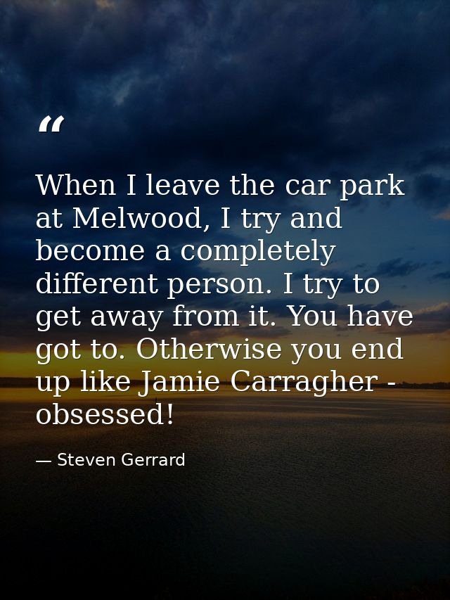 When I leave the car park at Melwood, I try and become a completely different person. I try to get away from it. You hav — Steven Gerrard
