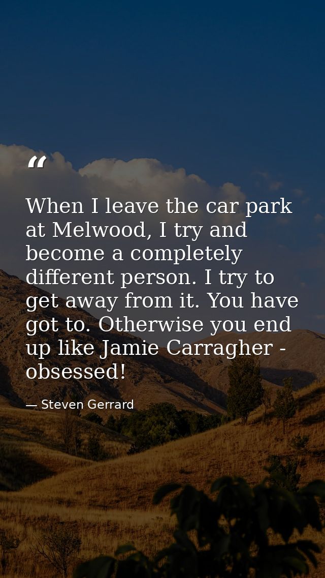 When I leave the car park at Melwood, I try and become a completely different person. I try to get away from it. You hav — Steven Gerrard