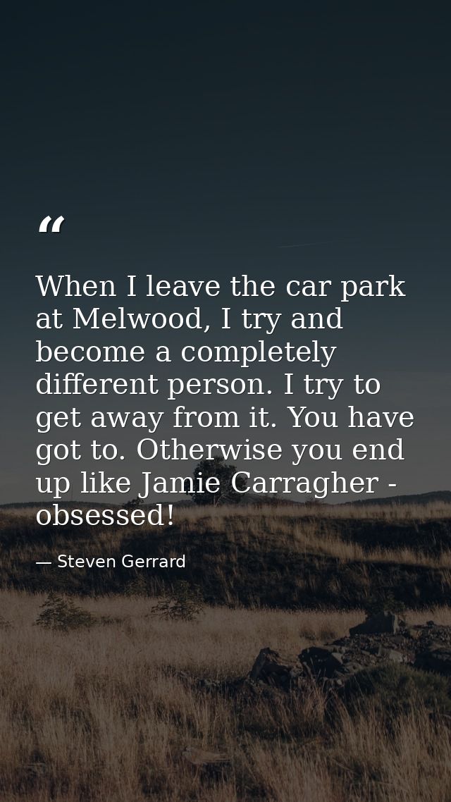 When I leave the car park at Melwood, I try and become a completely different person. I try to get away from it. You hav — Steven Gerrard