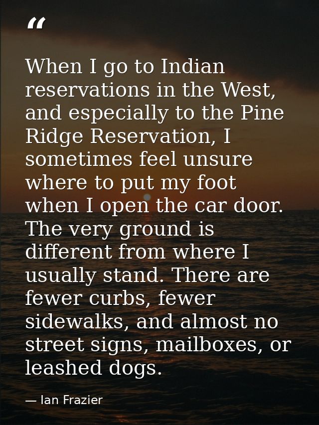 When I go to Indian reservations in the West, and especially to the Pine Ridge Reservation, I sometimes feel unsure wher — Ian Frazier