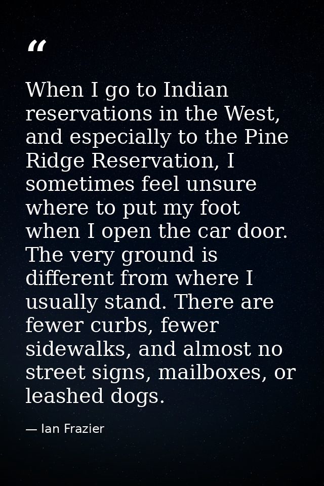 When I go to Indian reservations in the West, and especially to the Pine Ridge Reservation, I sometimes feel unsure wher — Ian Frazier