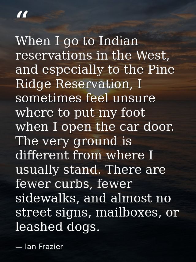 When I go to Indian reservations in the West, and especially to the Pine Ridge Reservation, I sometimes feel unsure wher — Ian Frazier