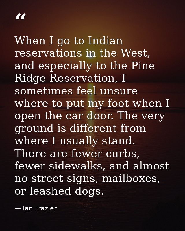 When I go to Indian reservations in the West, and especially to the Pine Ridge Reservation, I sometimes feel unsure wher — Ian Frazier