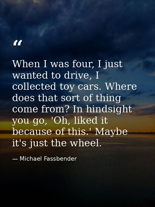 When I was four, I just wanted to drive, I collected toy cars. Where does that sort of thing come from? In hindsight you — Michael Fassbender