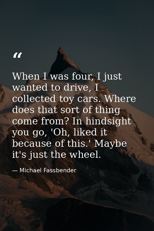 When I was four, I just wanted to drive, I collected toy cars. Where does that sort of thing come from? In hindsight you — Michael Fassbender