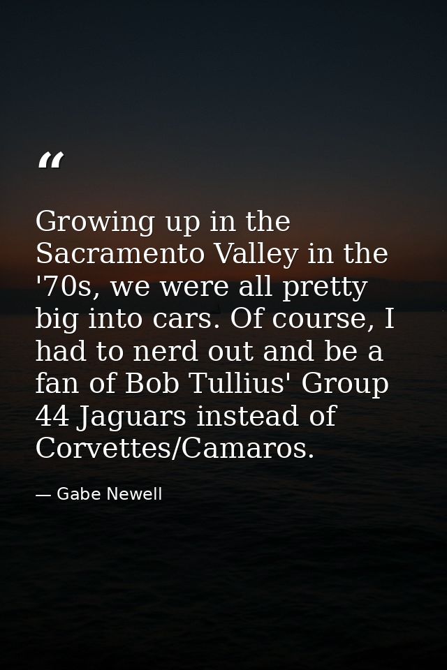 Growing up in the Sacramento Valley in the '70s, we were all pretty big into cars. Of course, I had to nerd out and be a — Gabe Newell