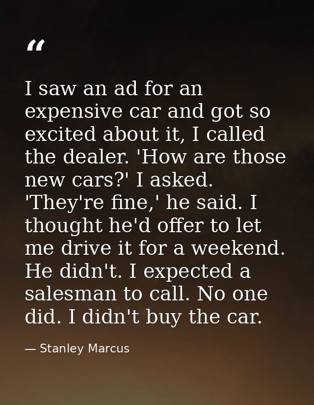 I saw an ad for an expensive car and got so excited about it, I called the dealer. 'How are those new cars?' I asked. 'T — Stanley Marcus