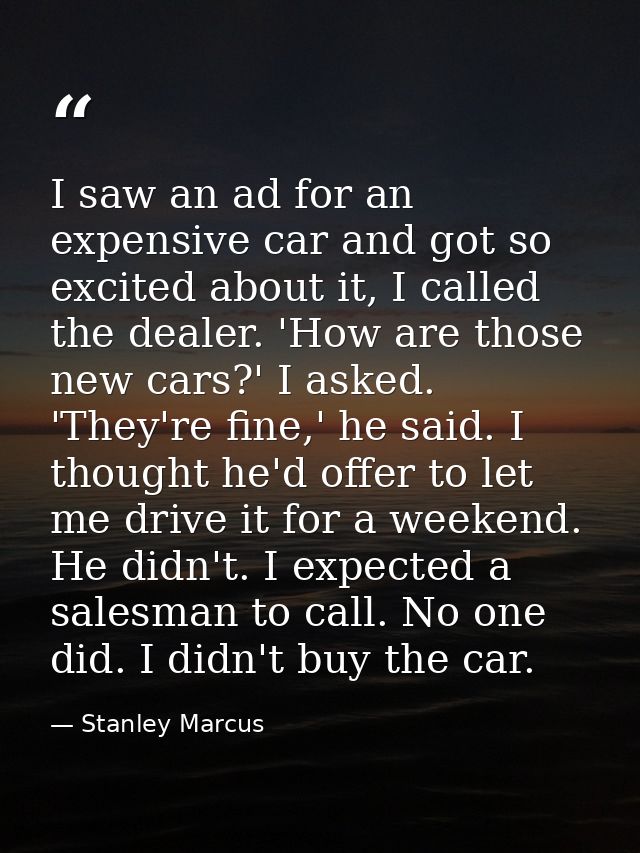 I saw an ad for an expensive car and got so excited about it, I called the dealer. 'How are those new cars?' I asked. 'T — Stanley Marcus