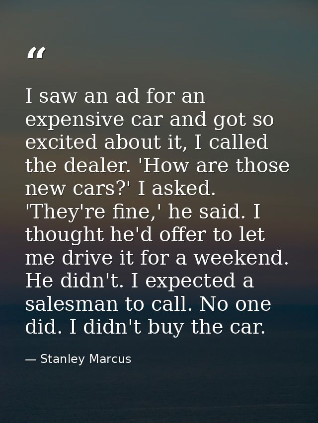 I saw an ad for an expensive car and got so excited about it, I called the dealer. 'How are those new cars?' I asked. 'T — Stanley Marcus