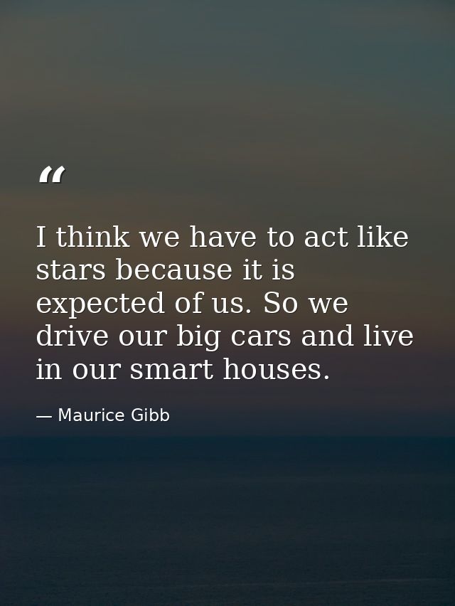 I think we have to act like stars because it is expected of us. So we drive our big cars and live in our smart houses. — Maurice Gibb