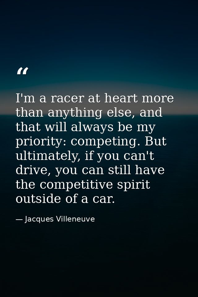 I'm a racer at heart more than anything else, and that will always be my priority: competing. But ultimately, if you can — Jacques Villeneuve