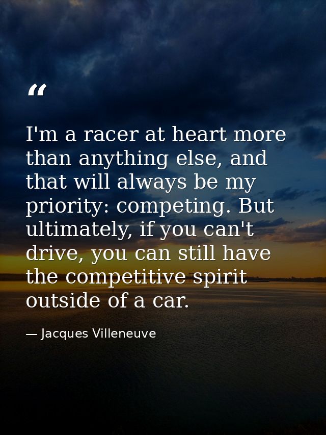I'm a racer at heart more than anything else, and that will always be my priority: competing. But ultimately, if you can — Jacques Villeneuve
