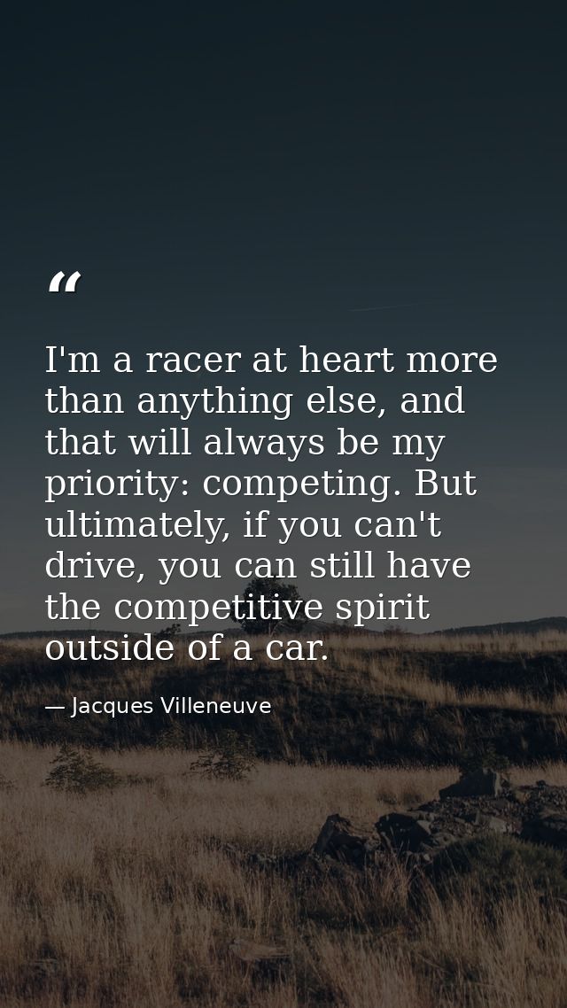 I'm a racer at heart more than anything else, and that will always be my priority: competing. But ultimately, if you can — Jacques Villeneuve