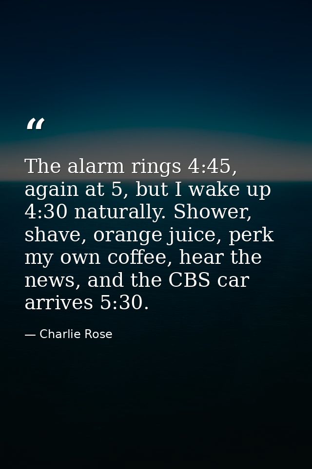 The alarm rings 4:45, again at 5, but I wake up 4:30 naturally. Shower, shave, orange juice, perk my own coffee, hear th — Charlie Rose