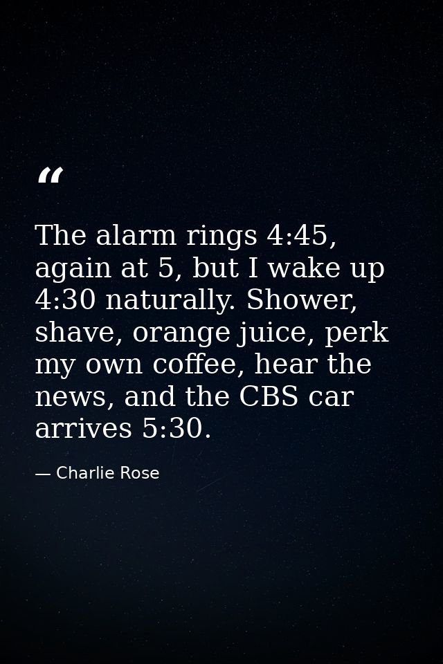 The alarm rings 4:45, again at 5, but I wake up 4:30 naturally. Shower, shave, orange juice, perk my own coffee, hear th — Charlie Rose