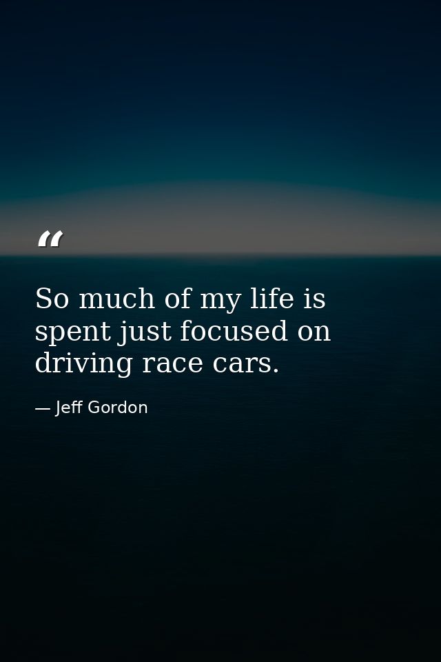 So much of my life is spent just focused on driving race cars. — Jeff Gordon