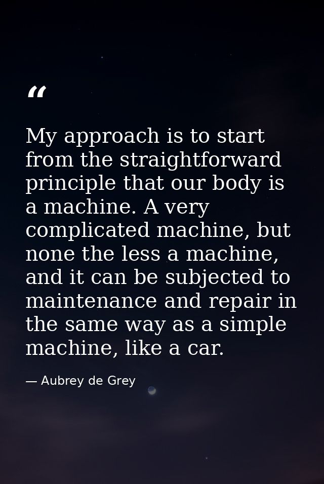 My approach is to start from the straightforward principle that our body is a machine. A very complicated machine, but n — Aubrey de Grey
