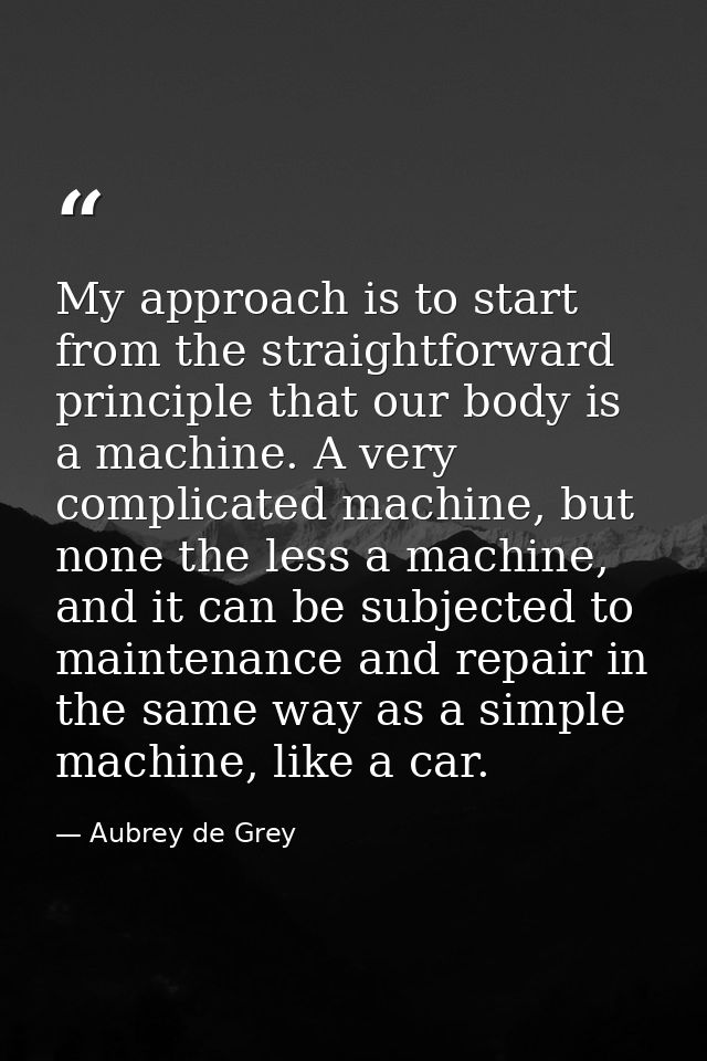 My approach is to start from the straightforward principle that our body is a machine. A very complicated machine, but n — Aubrey de Grey