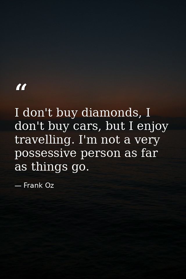 I don't buy diamonds, I don't buy cars, but I enjoy travelling. I'm not a very possessive person as far as things go. — Frank Oz
