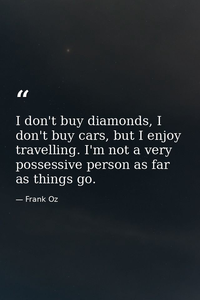 I don't buy diamonds, I don't buy cars, but I enjoy travelling. I'm not a very possessive person as far as things go. — Frank Oz