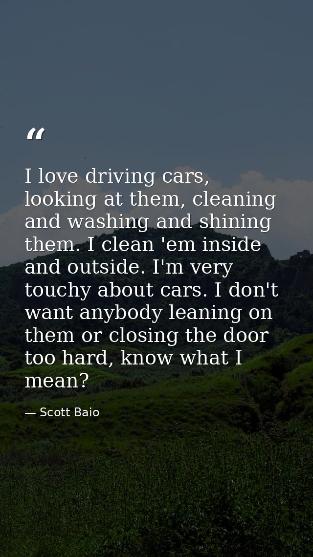 I love driving cars, looking at them, cleaning and washing and shining them. I clean 'em inside and outside. I'm very to — Scott Baio