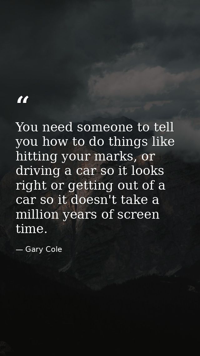 You need someone to tell you how to do things like hitting your marks, or driving a car so it looks right or getting out — Gary Cole
