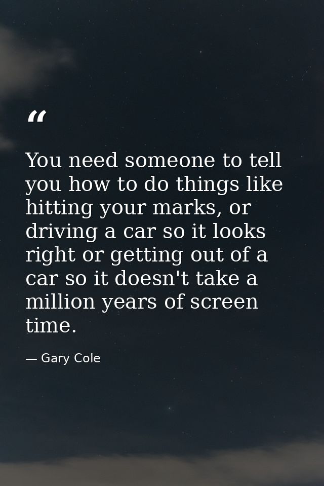 You need someone to tell you how to do things like hitting your marks, or driving a car so it looks right or getting out — Gary Cole