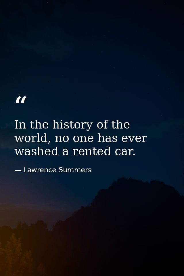 In the history of the world, no one has ever washed a rented car. — Lawrence Summers