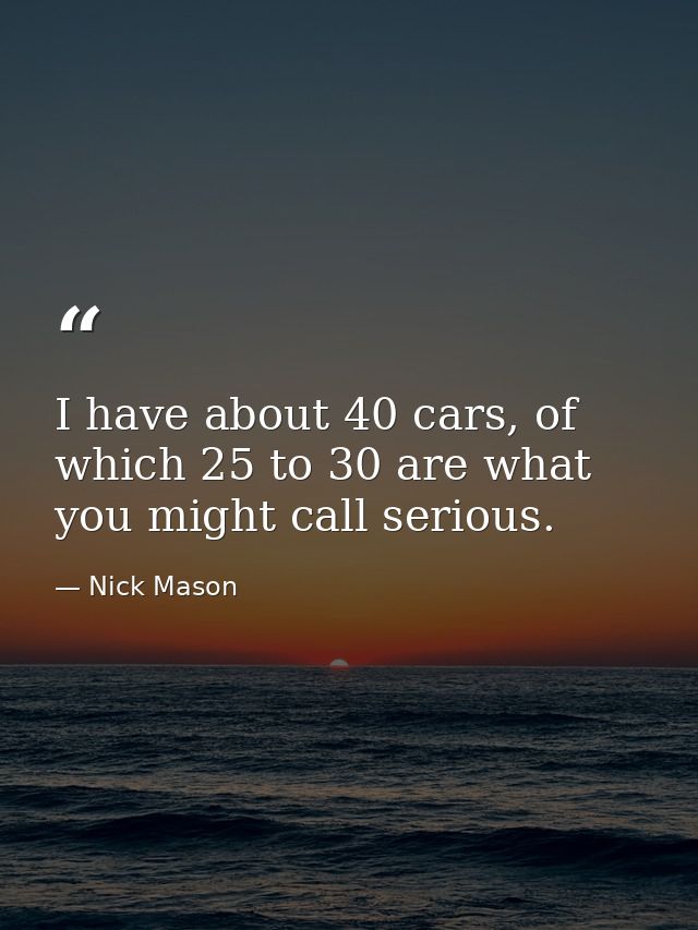 I have about 40 cars, of which 25 to 30 are what you might call serious. — Nick Mason