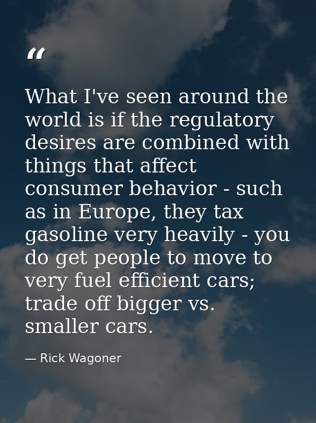 What I've seen around the world is if the regulatory desires are combined with things that affect consumer behavior - su — Rick Wagoner