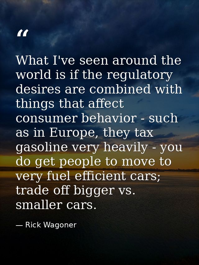 What I've seen around the world is if the regulatory desires are combined with things that affect consumer behavior - su — Rick Wagoner